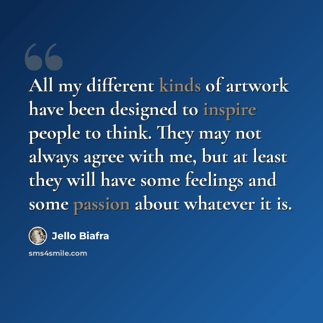 “All my different kinds of artwork have been designed to inspire people to think. They may not always agree with me, but at least they will have some feelings and some passion about whatever it is.” quote by Jello Biafra
