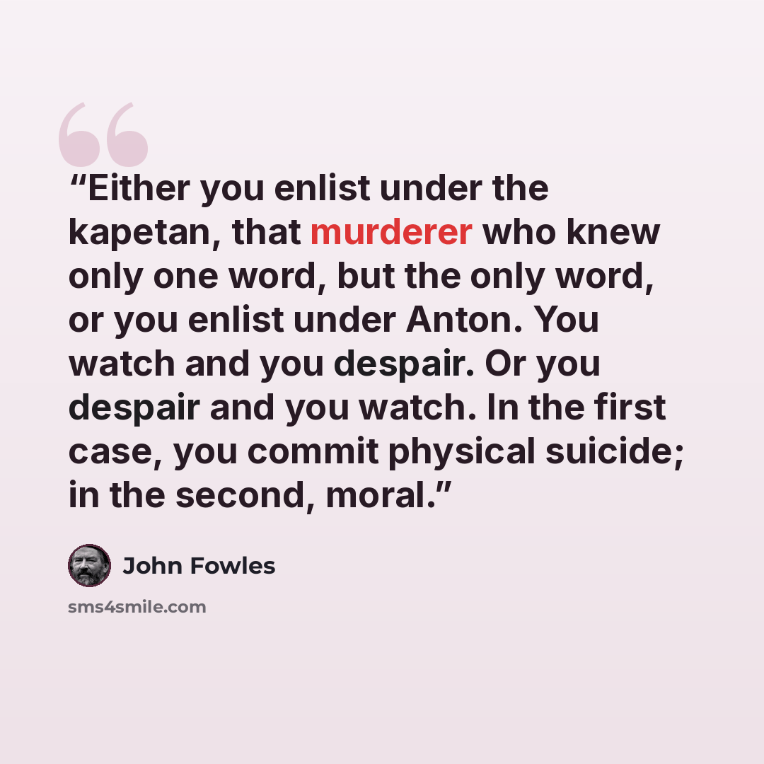 “Either you enlist under the kapetan, that murderer who knew only one word, but the only word, or you enlist under Anton. You watch and you despair. Or you despair and you watch. In the first case, you commit physical suicide; in the second, moral.” quote by John Fowles