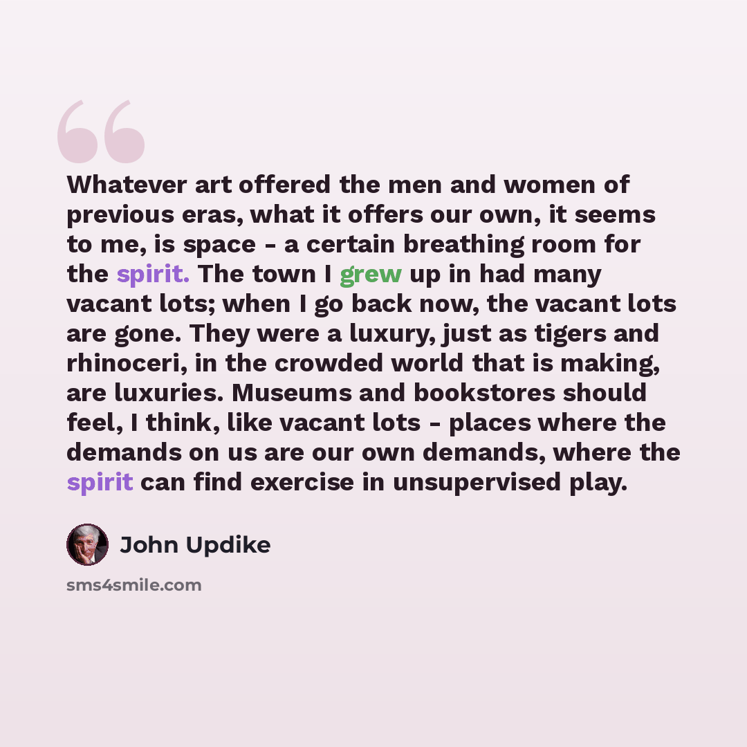 “Whatever art offered the men and women of previous eras, what it offers our own, it seems to me, is space - a certain breathing room for the spirit. The town I grew up in had many vacant lots; when I go back now, the vacant lots are gone. They were a luxury, just as tigers and rhinoceri, in the…” quote by John Updike