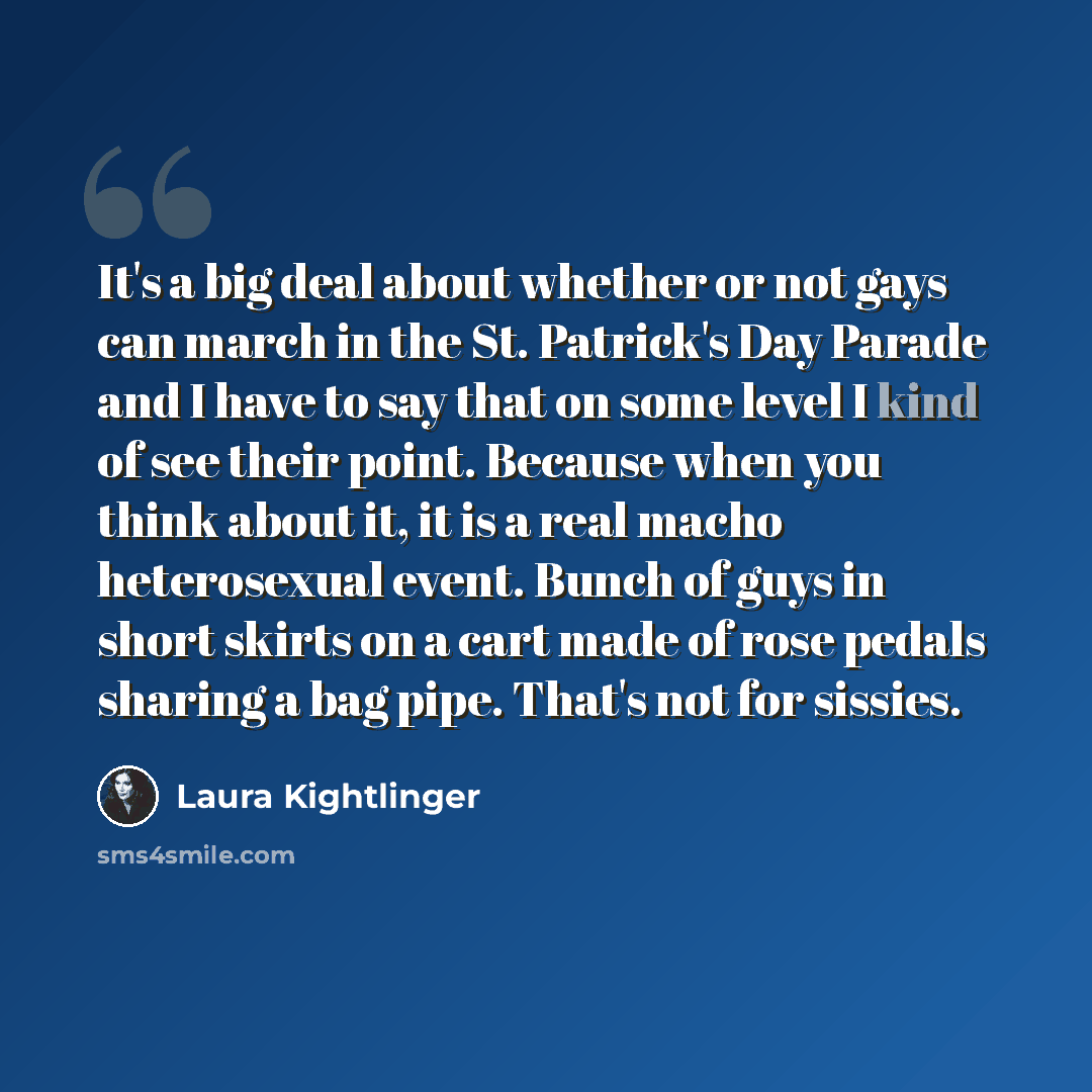 “It's a big deal about whether or not gays can march in the St. Patrick's Day Parade and I have to say that on some level I kind of see their point. Because when you think about it, it is a real macho heterosexual event. Bunch of guys in short skirts on a cart made of rose pedals sharing a bag…” quote by Laura Kightlinger