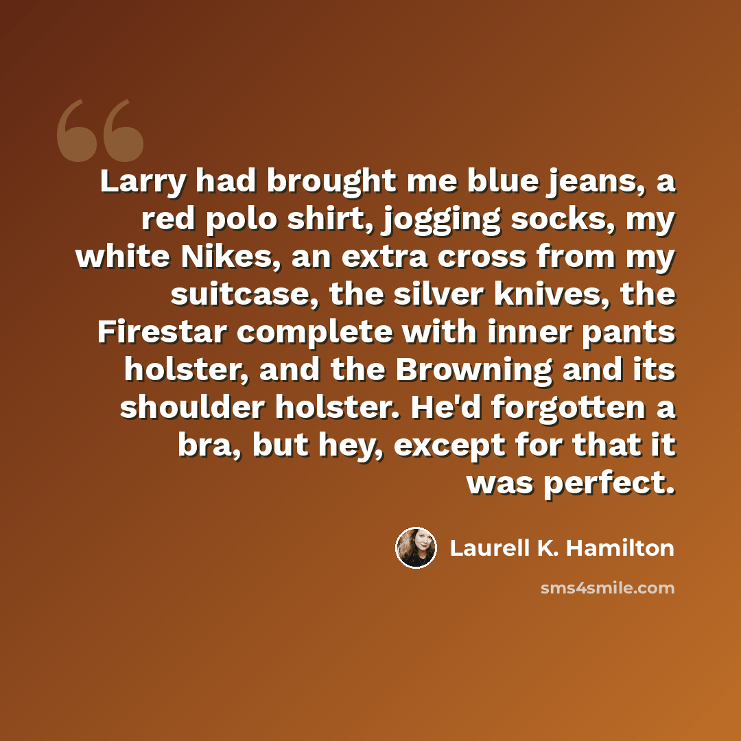 “Larry had brought me blue jeans, a red polo shirt, jogging socks, my white Nikes, an extra cross from my suitcase, the silver knives, the Firestar complete with inner pants holster, and the Browning and its shoulder holster. He'd forgotten a bra, but hey, except for that it was perfect.” quote by Laurell K. Hamilton