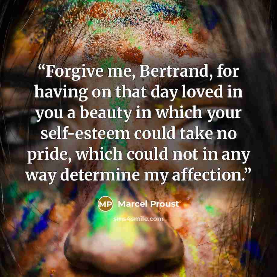 “Forgive me, Bertrand, for having on that day loved in you a beauty in which your self-esteem could take no pride, which could not in any way determine my affection.” quote by Marcel Proust