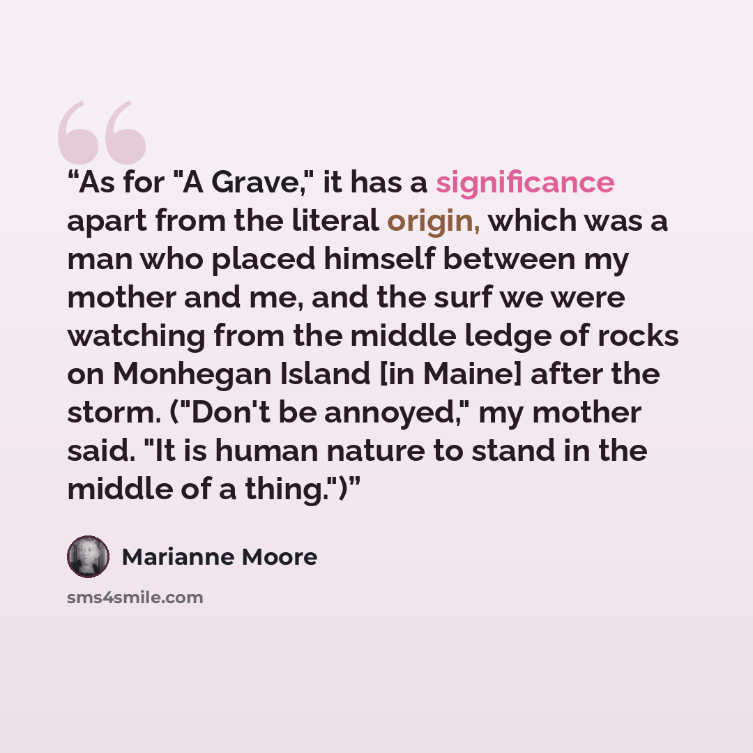 “As for "A Grave," it has a significance apart from the literal origin, which was a man who placed himself between my mother and me, and the surf we were watching from the middle ledge of rocks on Monhegan Island [in Maine] after the storm. ("Don't be annoyed," my mother said. "It is human nature…” quote by Marianne Moore