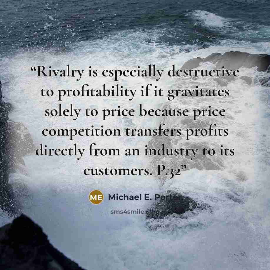 “Rivalry is especially destructive to profitability if it gravitates solely to price because price competition transfers profits directly from an industry to its customers. P.32” quote by Michael E. Porter