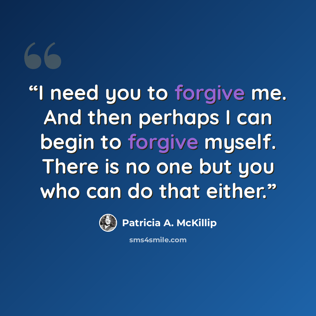“I need you to forgive me. And then perhaps I can begin to forgive myself. There is no one but you who can do that either.” quote by Patricia A. McKillip