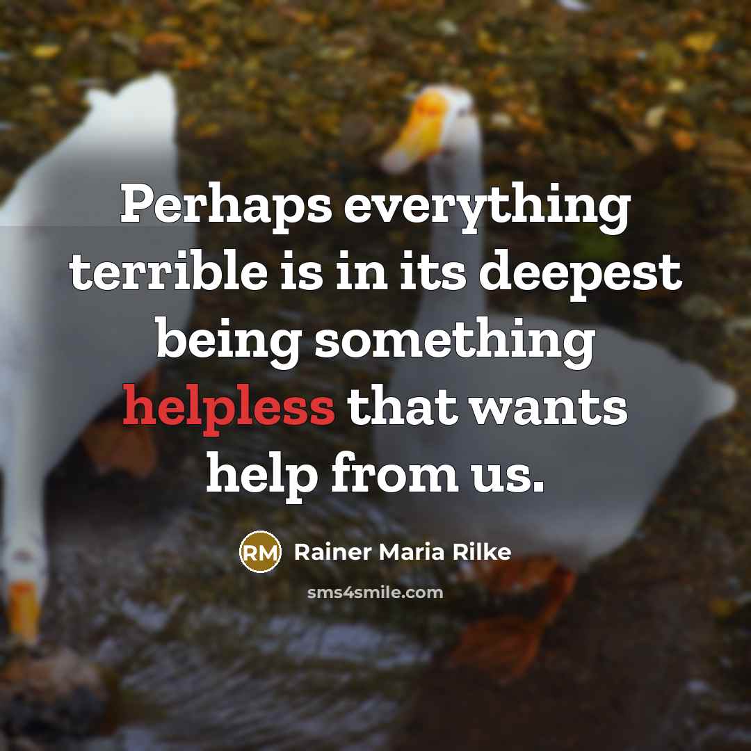 “Perhaps everything terrible is in its deepest being something helpless that wants help from us.” quote by Rainer Maria Rilke