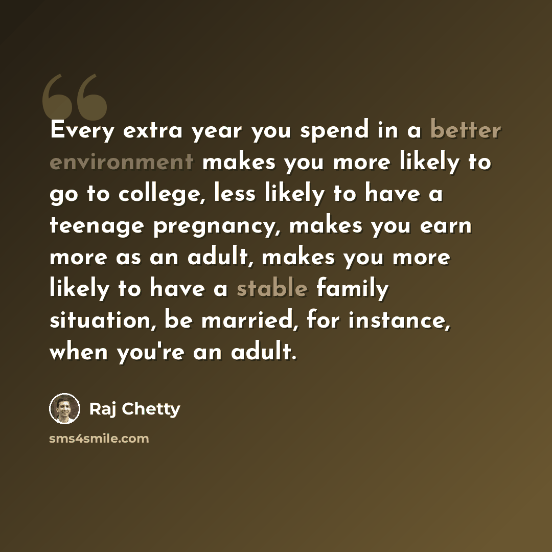 “Every extra year you spend in a better environment makes you more likely to go to college, less likely to have a teenage pregnancy, makes you earn more as an adult, makes you more likely to have a stable family situation, be married, for instance, when you're an adult.” quote by Raj Chetty