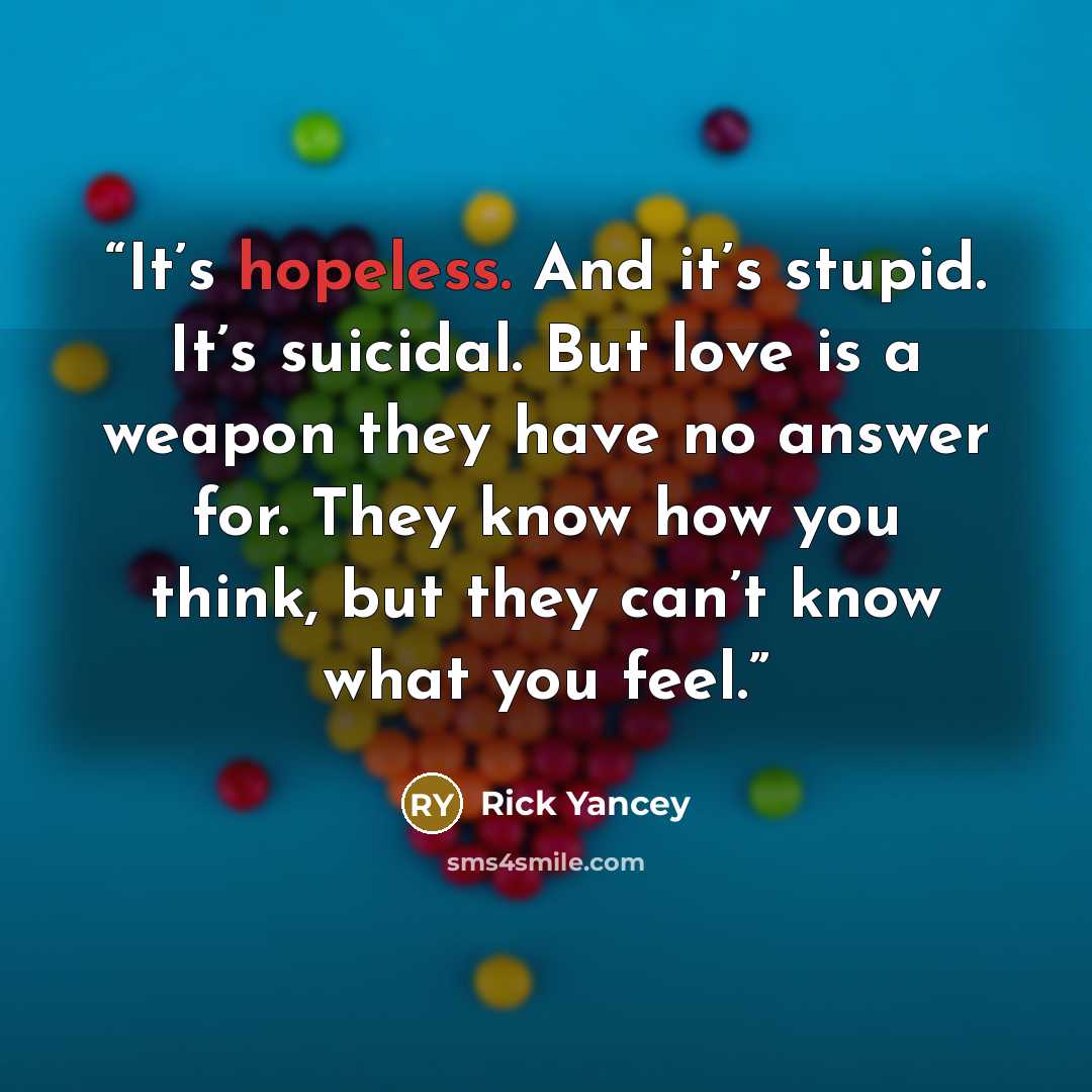 “It’s hopeless. And it’s stupid. It’s suicidal. But love is a weapon they have no answer for. They know how you think, but they can’t know what you feel.” quote by Rick Yancey
