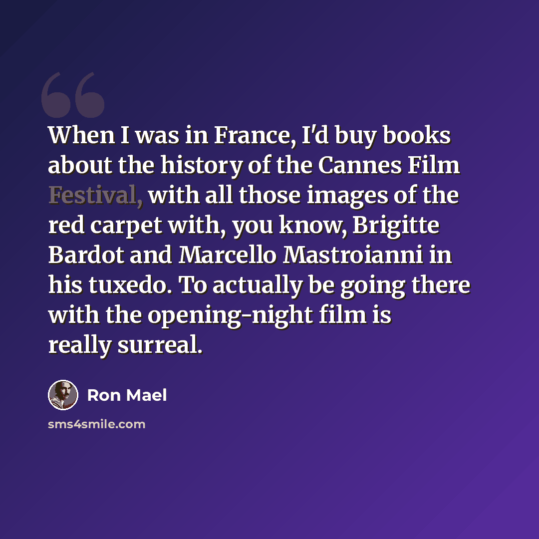 “When I was in France, I'd buy books about the history of the Cannes Film Festival, with all those images of the red carpet with, you know, Brigitte Bardot and Marcello Mastroianni in his tuxedo. To actually be going there with the opening-night film is really surreal.” quote by Ron Mael