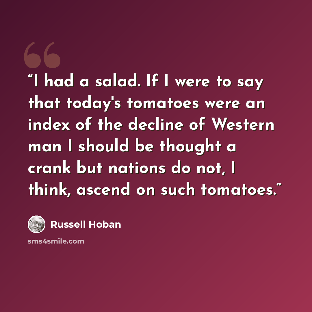 “I had a salad. If I were to say that today's tomatoes were an index of the decline of Western man I should be thought a crank but nations do not, I think, ascend on such tomatoes.” quote by Russell Hoban