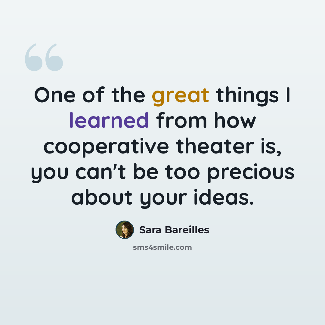 “One of the great things I learned from how cooperative theater is, you can't be too precious about your ideas.” quote by Sara Bareilles