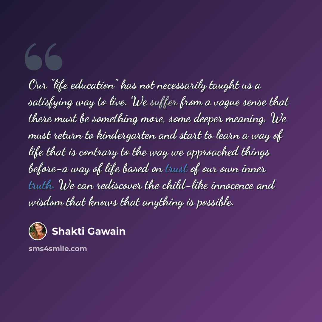 “Our "life education" has not necessarily taught us a satisfying way to live. We suffer from a vague sense that there must be something more, some deeper meaning. We must return to kindergarten and start to learn a way of life that is contrary to the way we approached things before-a way of life…” quote by Shakti Gawain