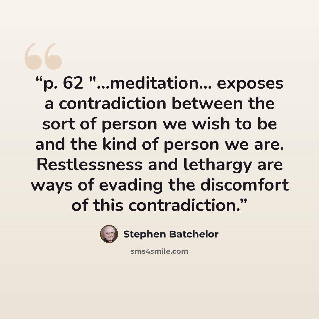 “p. 62 "...meditation… exposes a contradiction between the sort of person we wish to be and the kind of person we are. Restlessness and lethargy are ways of evading the discomfort of this contradiction.” quote by Stephen Batchelor