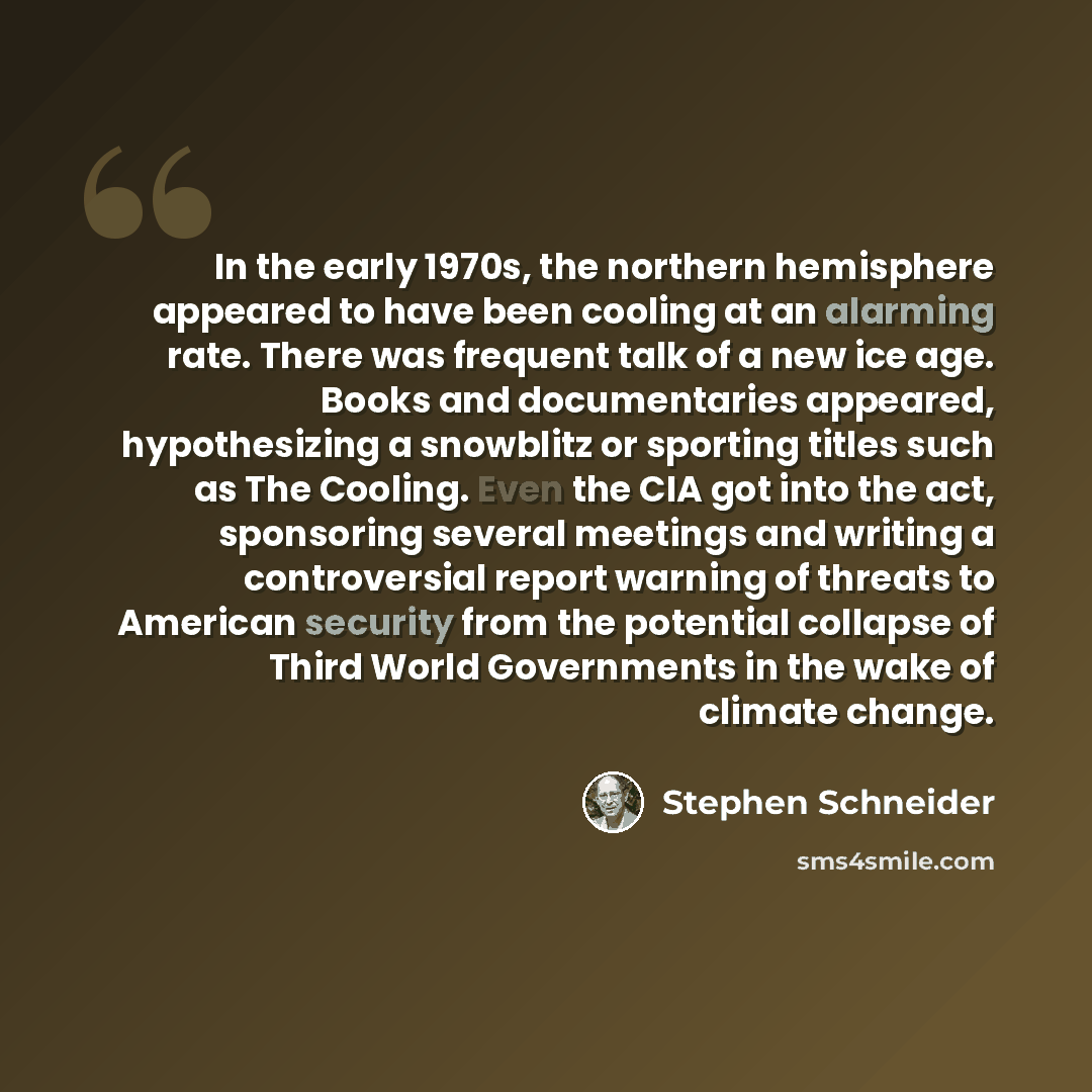 “In the early 1970s, the northern hemisphere appeared to have been cooling at an alarming rate. There was frequent talk of a new ice age. Books and documentaries appeared, hypothesizing a snowblitz or sporting titles such as The Cooling. Even the CIA got into the act, sponsoring several meetings…” quote by Stephen Schneider