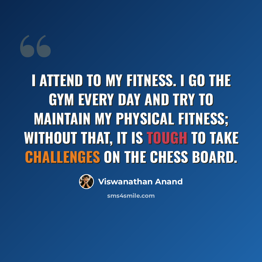 “I attend to my fitness. I go the gym every day and try to maintain my physical fitness; without that, it is tough to take challenges on the chess board.” quote by Viswanathan Anand