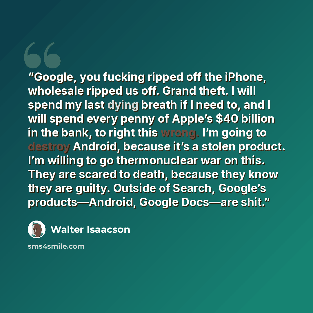 “Google, you fucking ripped off the iPhone, wholesale ripped us off. Grand theft. I will spend my last dying breath if I need to, and I will spend every penny of Apple’s $40 billion in the bank, to right this wrong. I’m going to destroy Android, because it’s a stolen product. I’m willing to go…” quote by Walter Isaacson