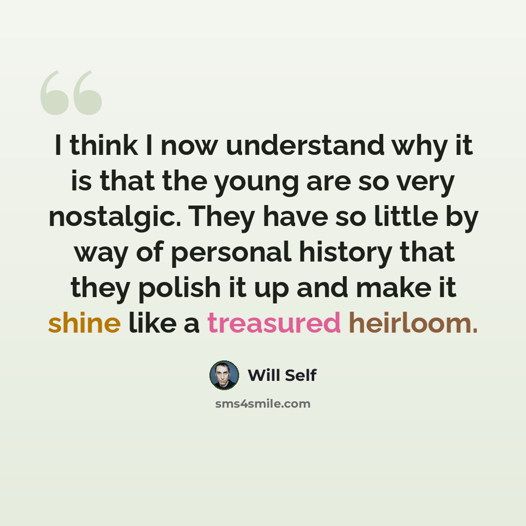 “I think I now understand why it is that the young are so very nostalgic. They have so little by way of personal history that they polish it up and make it shine like a treasured heirloom.” quote by Will Self