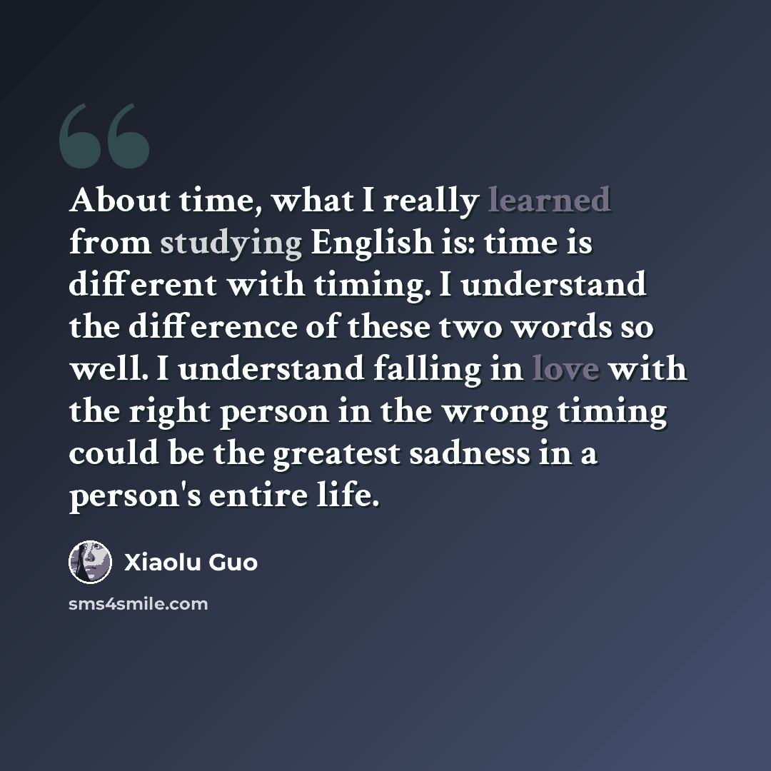 “About time, what I really learned from studying English is: time is different with timing. I understand the difference of these two words so well. I understand falling in love with the right person in the wrong timing could be the greatest sadness in a person's entire life.” quote by Xiaolu Guo