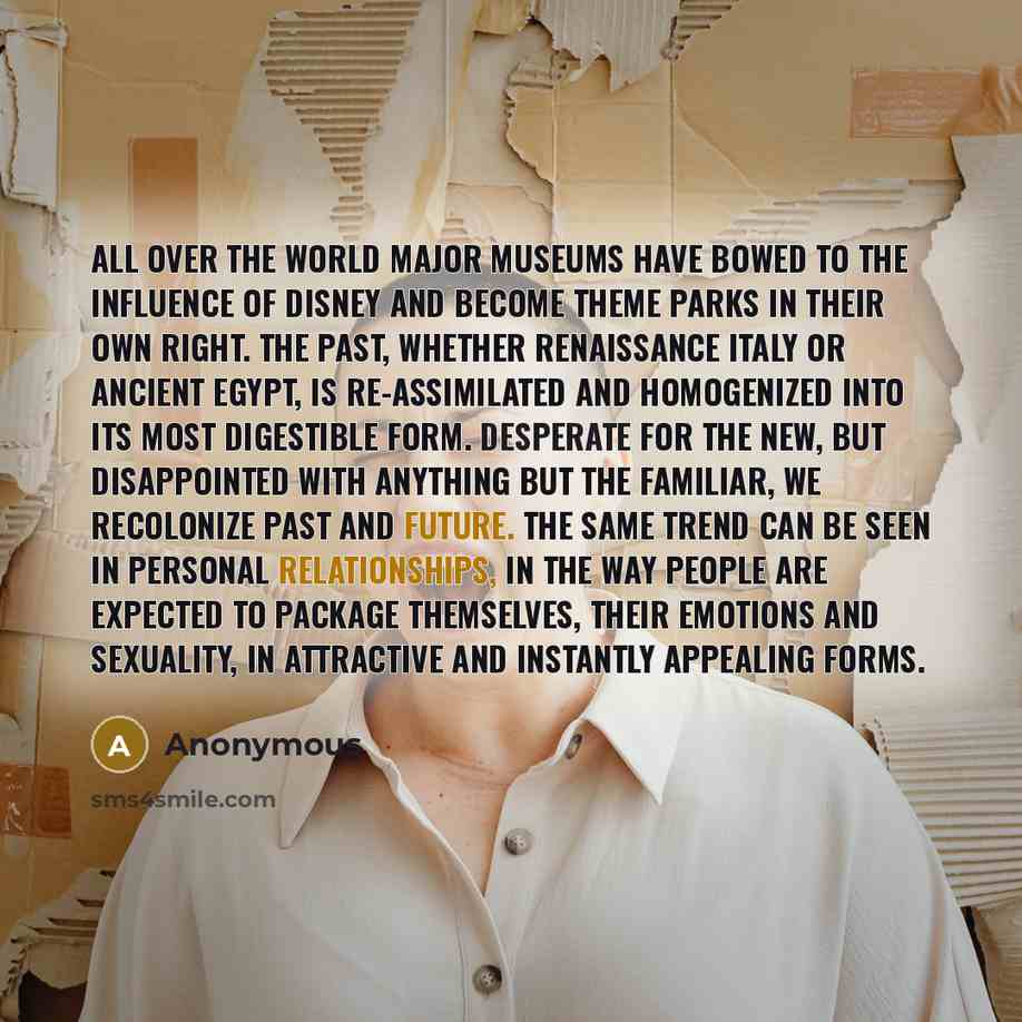 “All over the world major museums have bowed to the influence of Disney and become theme parks in their own right. The past, whether Renaissance Italy or Ancient Egypt, is re-assimilated and homogenized into its most digestible form. Desperate for the new, but disappointed with anything but the…” quote by Anonymous