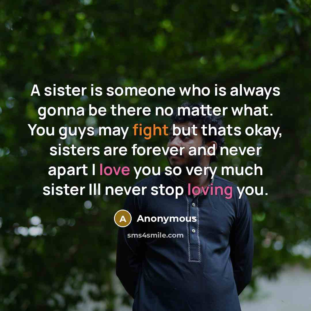 “A sister is someone who is always gonna be there no matter what. You guys may fight but thats okay, sisters are forever and never apart I love you so very much sister Ill never stop loving you.” quote by Anonymous