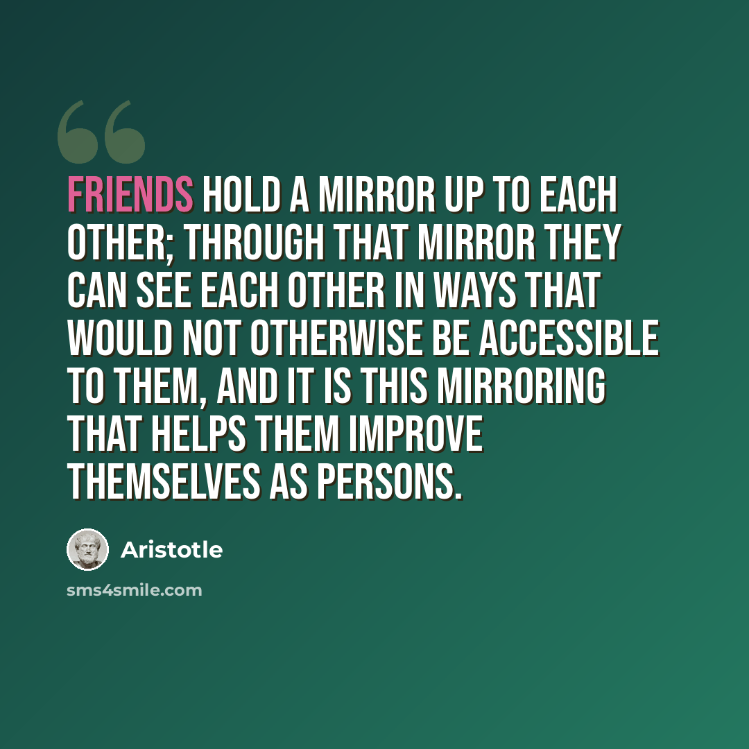 “Friends hold a mirror up to each other; through that mirror they can see each other in ways that would not otherwise be accessible to them, and it is this mirroring that helps them improve themselves as persons.” quote by Aristotle