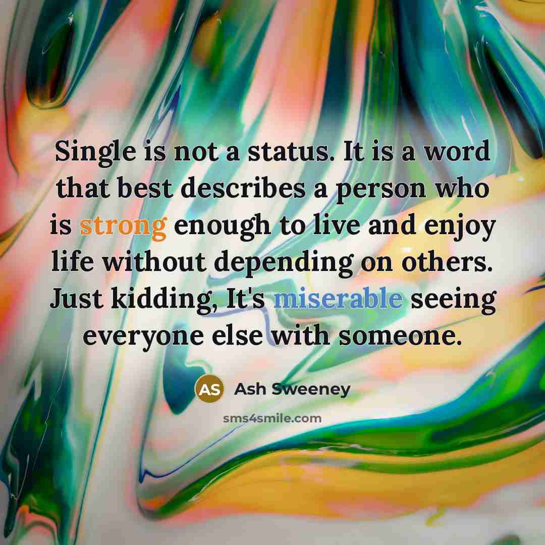 “Single is not a status. It is a word that best describes a person who is strong enough to live and enjoy life without depending on others. Just kidding, It's miserable seeing everyone else with someone.” quote by Ash Sweeney