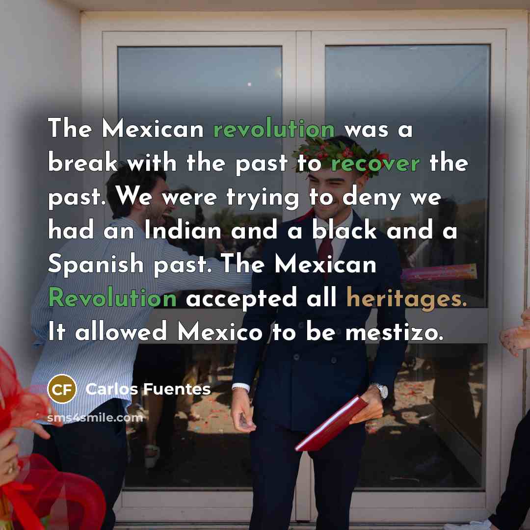“The Mexican revolution was a break with the past to recover the past. We were trying to deny we had an Indian and a black and a Spanish past. The Mexican Revolution accepted all heritages. It allowed Mexico to be mestizo.” quote by Carlos Fuentes