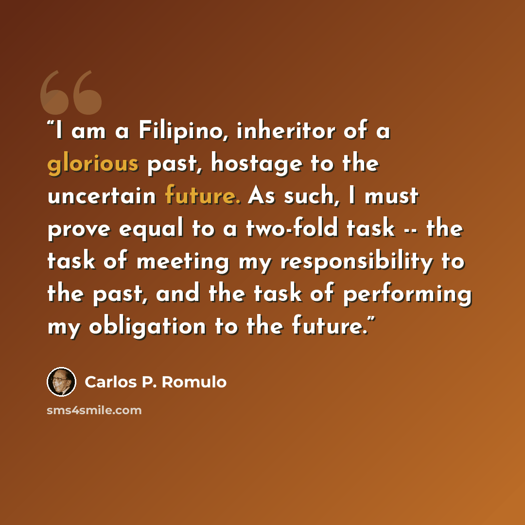 “I am a Filipino, inheritor of a glorious past, hostage to the uncertain future. As such, I must prove equal to a two-fold task -- the task of meeting my responsibility to the past, and the task of performing my obligation to the future.” quote by Carlos P. Romulo
