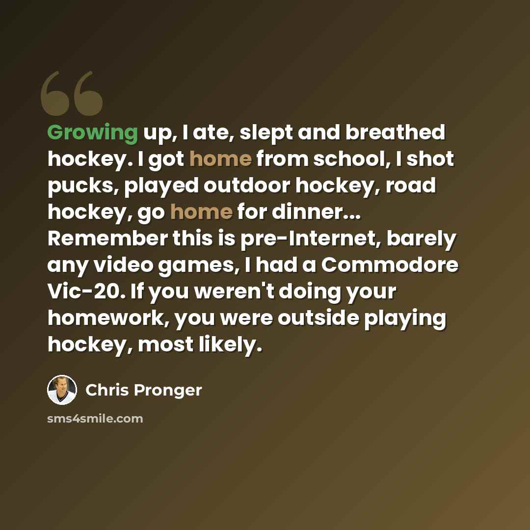 “Growing up, I ate, slept and breathed hockey. I got home from school, I shot pucks, played outdoor hockey, road hockey, go home for dinner... Remember this is pre-Internet, barely any video games, I had a Commodore Vic-20. If you weren't doing your homework, you were outside playing hockey, most…” quote by Chris Pronger