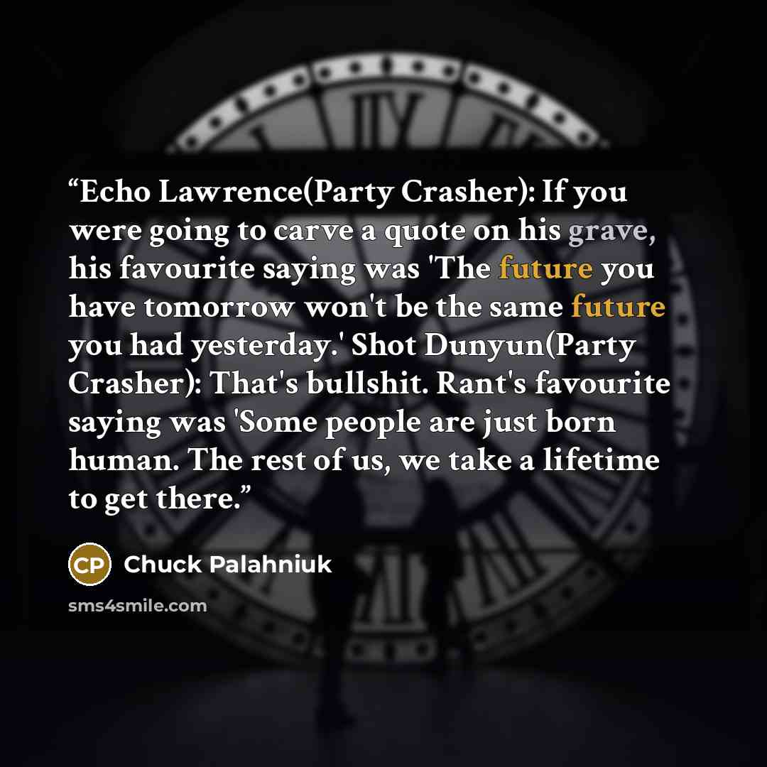 “Echo Lawrence(Party Crasher): If you were going to carve a quote on his grave, his favourite saying was 'The future you have tomorrow won't be the same future you had yesterday.' Shot Dunyun(Party Crasher): That's bullshit. Rant's favourite saying was 'Some people are just born human. The rest of…” quote by Chuck Palahniuk