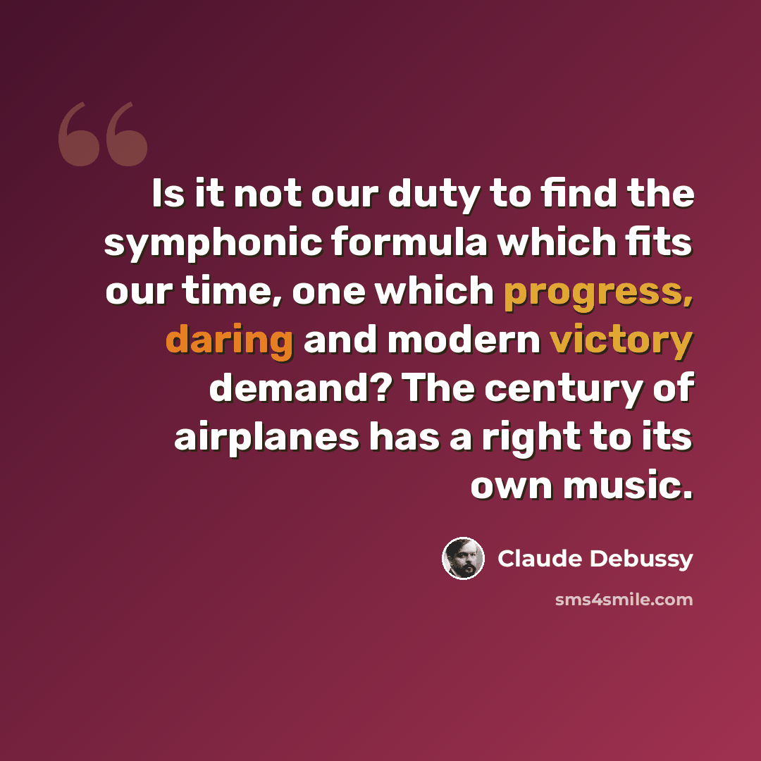 “Is it not our duty to find the symphonic formula which fits our time, one which progress, daring and modern victory demand? The century of airplanes has a right to its own music.” quote by Claude Debussy