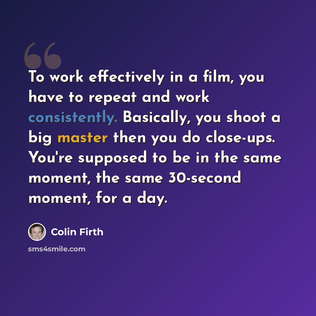 “To work effectively in a film, you have to repeat and work consistently. Basically, you shoot a big master then you do close-ups. You're supposed to be in the same moment, the same 30-second moment, for a day.” quote by Colin Firth