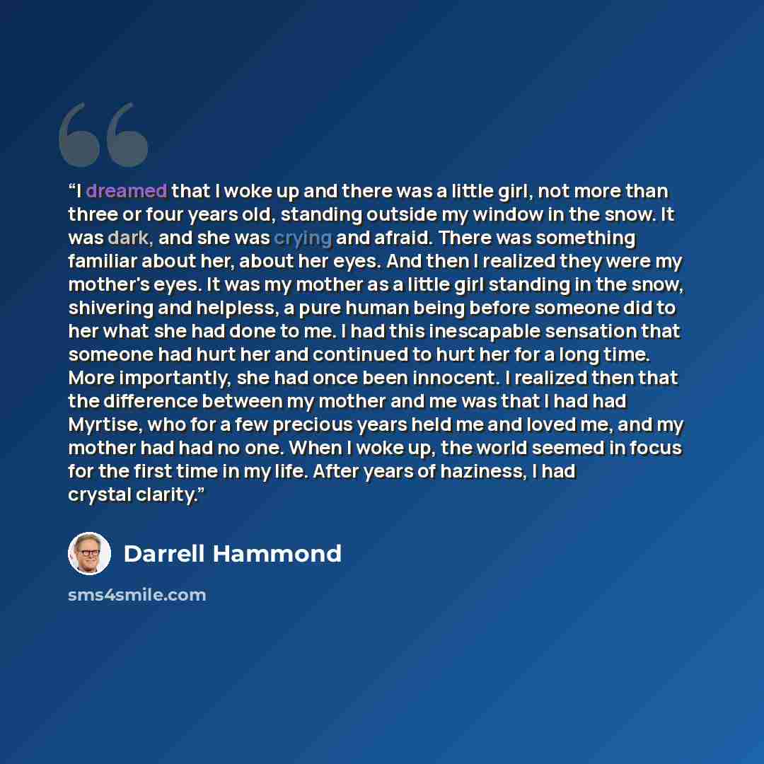 “I dreamed that I woke up and there was a little girl, not more than three or four years old, standing outside my window in the snow. It was dark, and she was crying and afraid. There was something familiar about her, about her eyes. And then I realized they were my mother's eyes. It was my mother…” quote by Darrell Hammond