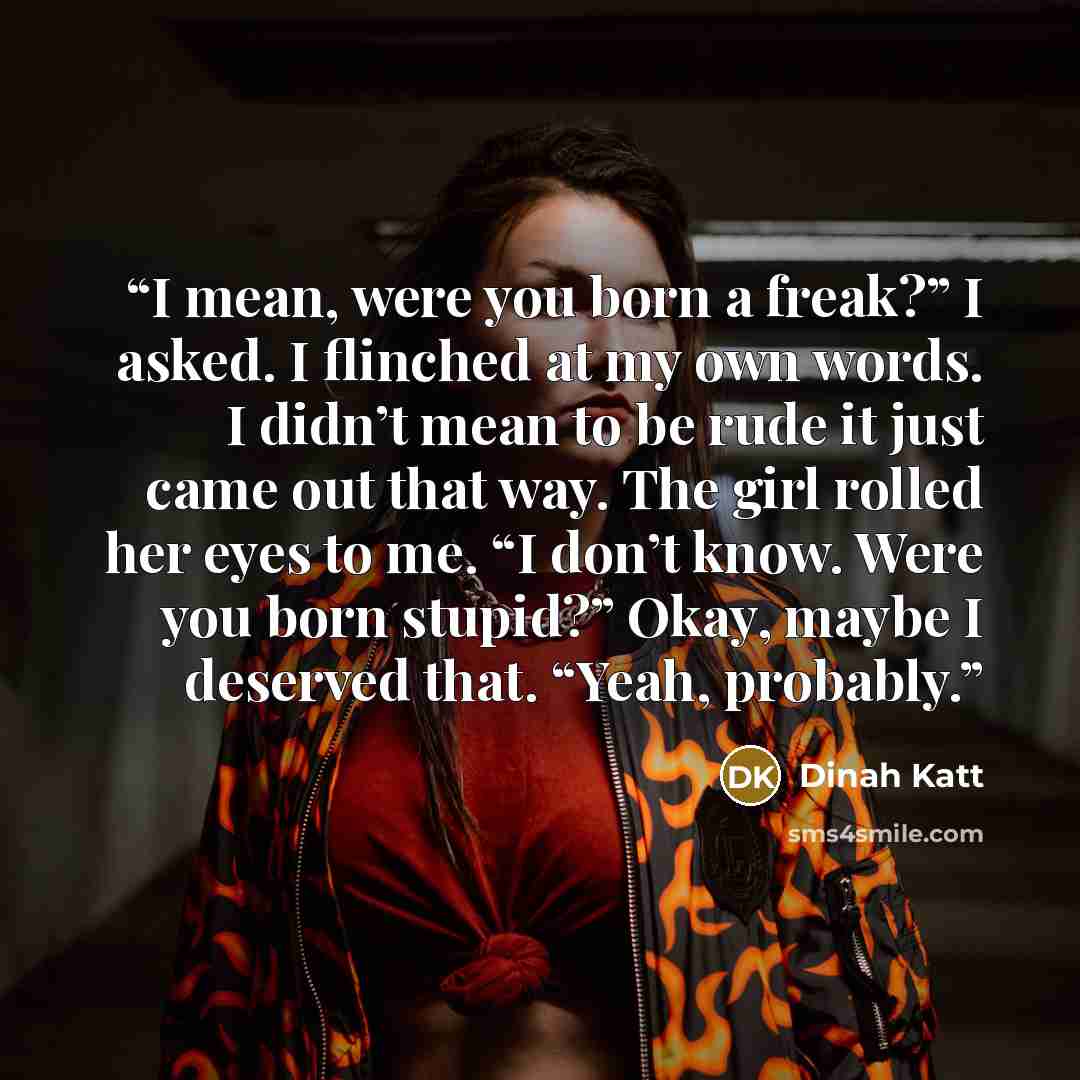“I mean, were you born a freak?” I asked. I flinched at my own words. I didn’t mean to be rude it just came out that way. The girl rolled her eyes to me. “I don’t know. Were you born stupid?” Okay, maybe I deserved that. “Yeah, probably.” quote by Dinah Katt