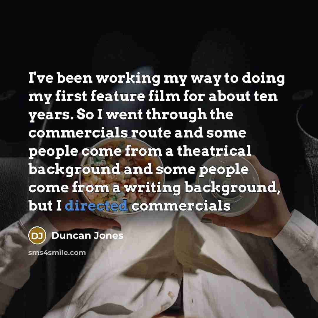 “I've been working my way to doing my first feature film for about ten years. So I went through the commercials route and some people come from a theatrical background and some people come from a writing background, but I directed commercials” quote by Duncan Jones