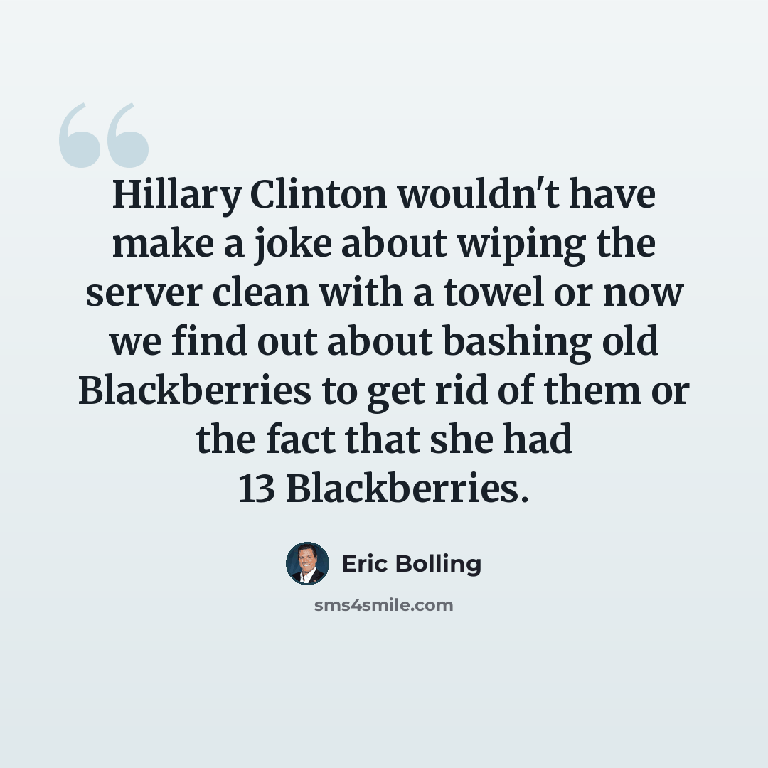 “Hillary Clinton wouldn't have make a joke about wiping the server clean with a towel or now we find out about bashing old Blackberries to get rid of them or the fact that she had 13 Blackberries.” quote by Eric Bolling