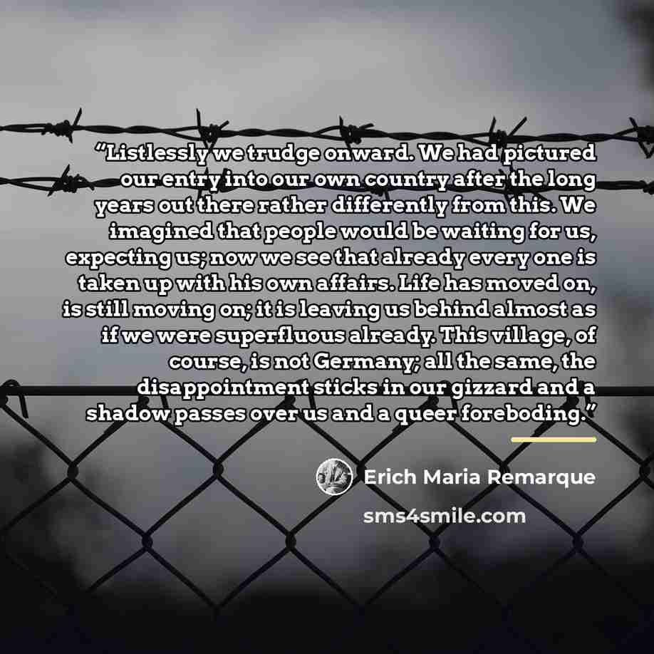 “Listlessly we trudge onward. We had pictured our entry into our own country after the long years out there rather differently from this. We imagined that people would be waiting for us, expecting us; now we see that already every one is taken up with his own affairs. Life has moved on, is still…” quote by Erich Maria Remarque