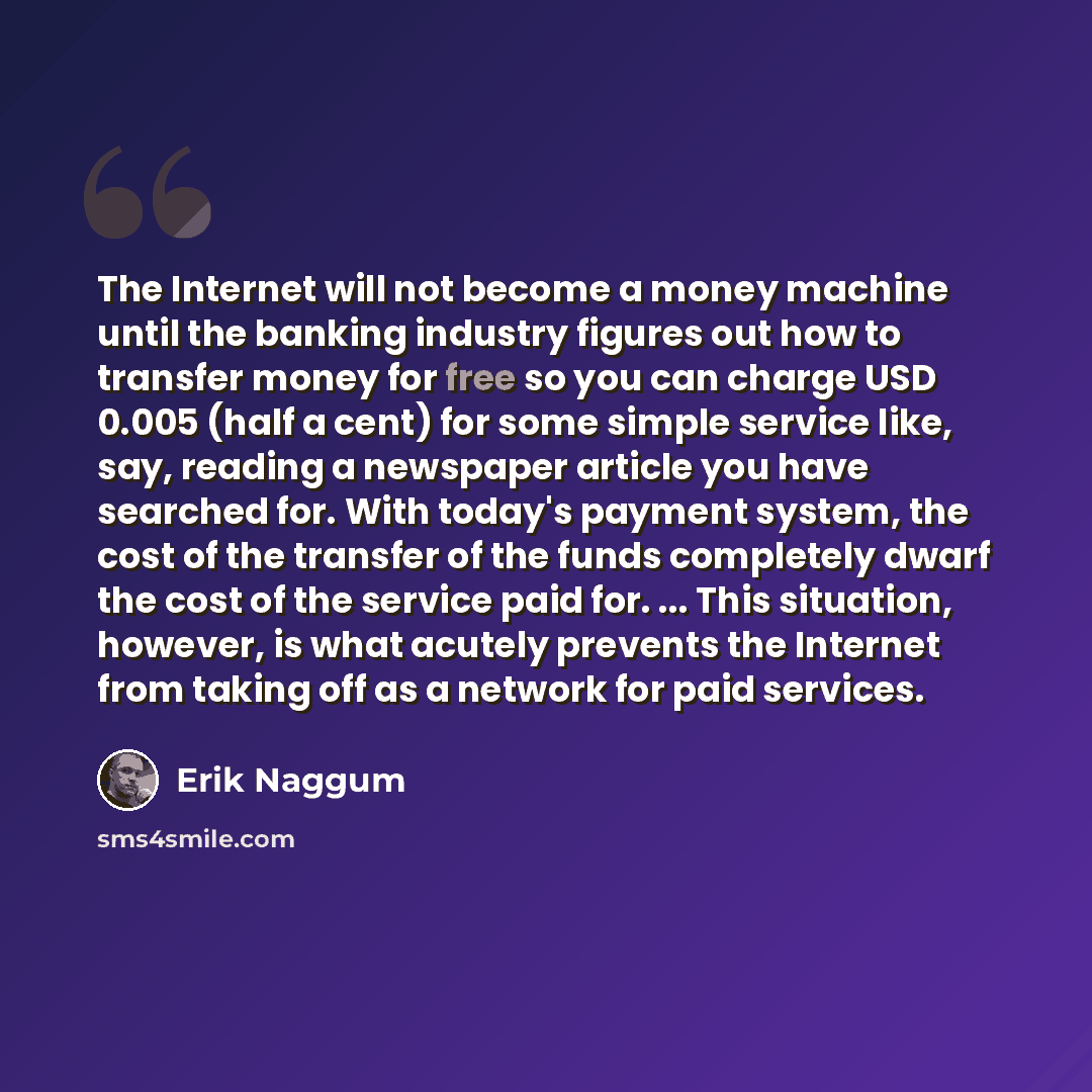 “The Internet will not become a money machine until the banking industry figures out how to transfer money for free so you can charge USD 0.005 (half a cent) for some simple service like, say, reading a newspaper article you have searched for. With today's payment system, the cost of the transfer…” quote by Erik Naggum