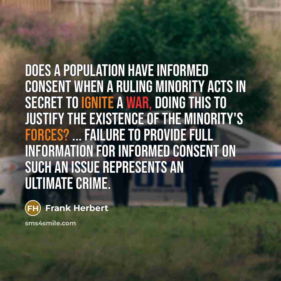 “Does a population have informed consent when a ruling minority acts in secret to ignite a war, doing this to justify the existence of the minority's forces? ... Failure to provide full information for informed consent on such an issue represents an ultimate crime.” quote by Frank Herbert