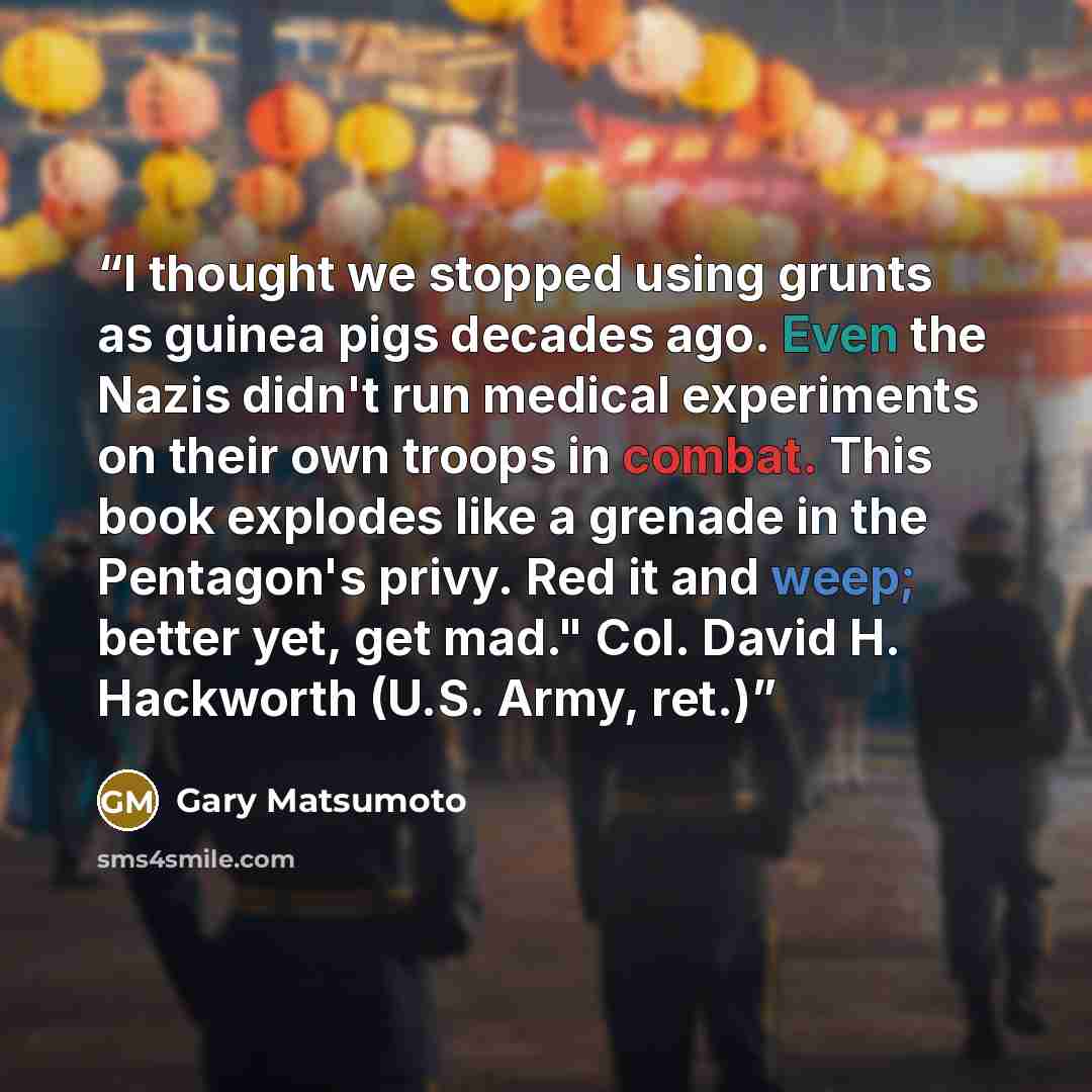 “I thought we stopped using grunts as guinea pigs decades ago. Even the Nazis didn't run medical experiments on their own troops in combat. This book explodes like a grenade in the Pentagon's privy. Red it and weep; better yet, get mad." Col. David H. Hackworth (U.S. Army, ret.)” quote by Gary Matsumoto