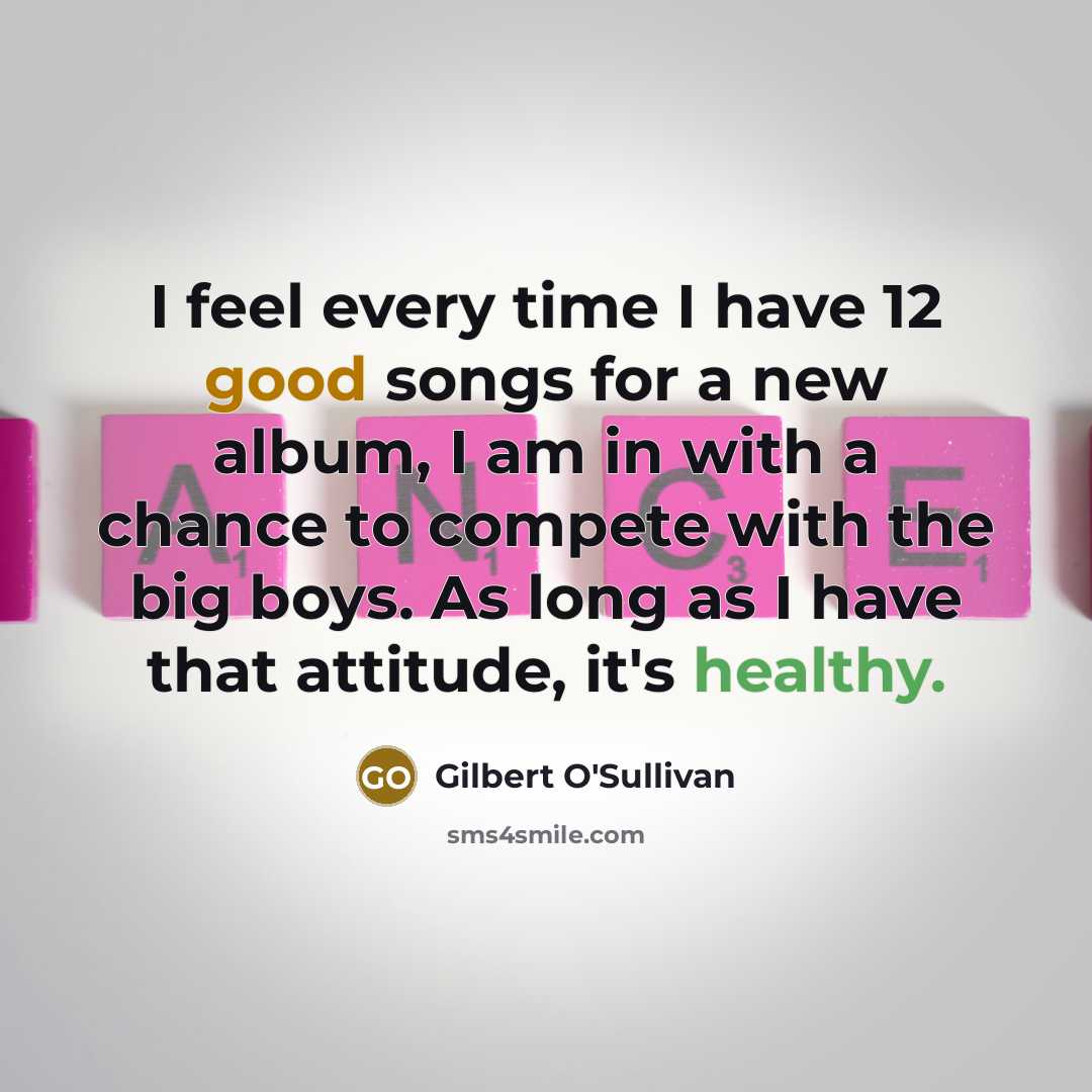 “I feel every time I have 12 good songs for a new album, I am in with a chance to compete with the big boys. As long as I have that attitude, it's healthy.” quote by Gilbert O'Sullivan