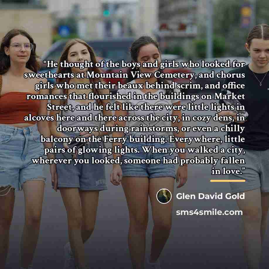 “He thought of the boys and girls who looked for sweethearts at Mountain View Cemetery, and chorus girls who met their beaux behind scrim, and office romances that flourished in the buildings on Market Street, and he felt like there were little lights in alcoves here and there across the city, in…” quote by Glen David Gold