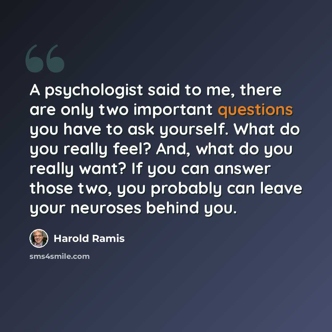 “A psychologist said to me, there are only two important questions you have to ask yourself. What do you really feel? And, what do you really want? If you can answer those two, you probably can leave your neuroses behind you.” quote by Harold Ramis