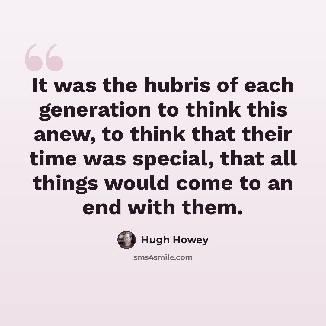 “It was the hubris of each generation to think this anew, to think that their time was special, that all things would come to an end with them.” quote by Hugh Howey