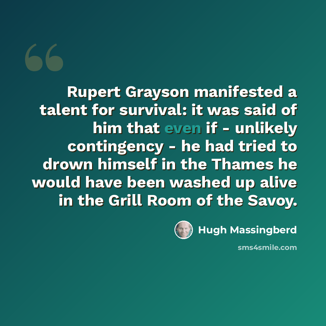 “Rupert Grayson manifested a talent for survival: it was said of him that even if - unlikely contingency - he had tried to drown himself in the Thames he would have been washed up alive in the Grill Room of the Savoy.” quote by Hugh Massingberd