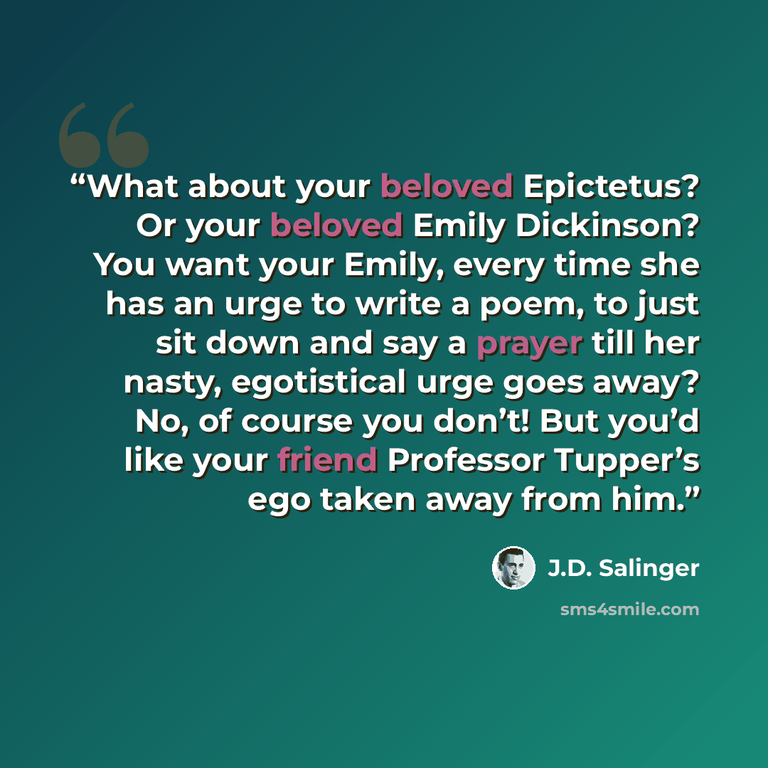 “What about your beloved Epictetus? Or your beloved Emily Dickinson? You want your Emily, every time she has an urge to write a poem, to just sit down and say a prayer till her nasty, egotistical urge goes away? No, of course you don’t! But you’d like your friend Professor Tupper’s ego taken away…” quote by J.D. Salinger