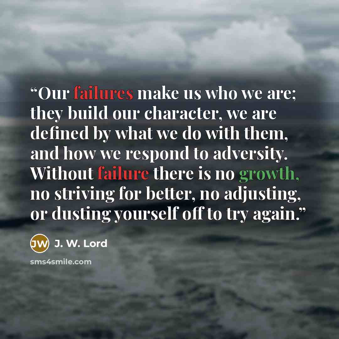 “Our failures make us who we are; they build our character, we are defined by what we do with them, and how we respond to adversity. Without failure there is no growth, no striving for better, no adjusting, or dusting yourself off to try again.” quote by J. W. Lord