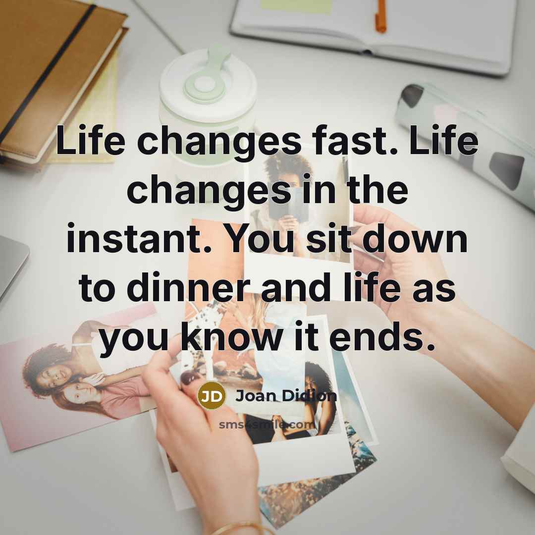 “Life changes fast. Life changes in the instant. You sit down to dinner and life as you know it ends.” quote by Joan Didion