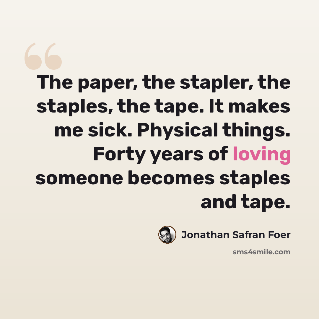 “The paper, the stapler, the staples, the tape. It makes me sick. Physical things. Forty years of loving someone becomes staples and tape.” quote by Jonathan Safran Foer