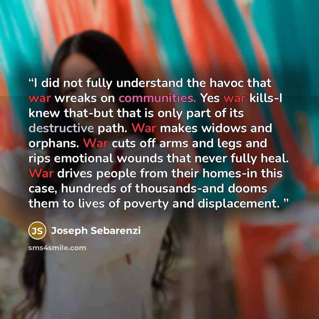 “I did not fully understand the havoc that war wreaks on communities. Yes war kills-I knew that-but that is only part of its destructive path. War makes widows and orphans. War cuts off arms and legs and rips emotional wounds that never fully heal. War drives people from their homes-in this case…” quote by Joseph Sebarenzi
